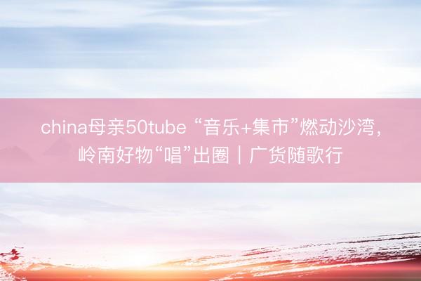 china母亲50tube “音乐+集市”燃动沙湾，岭南好物“唱”出圈｜广货随歌行