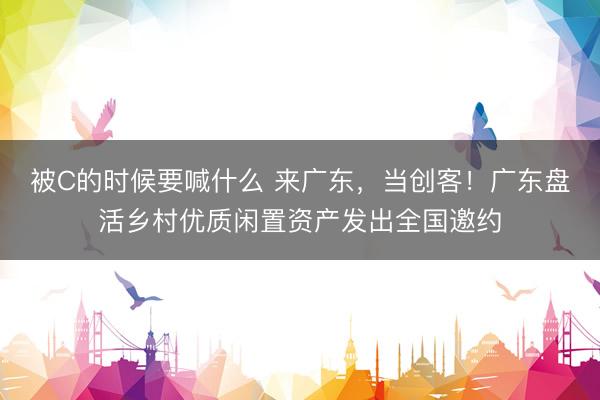 被C的时候要喊什么 来广东，当创客！广东盘活乡村优质闲置资产发出全国邀约