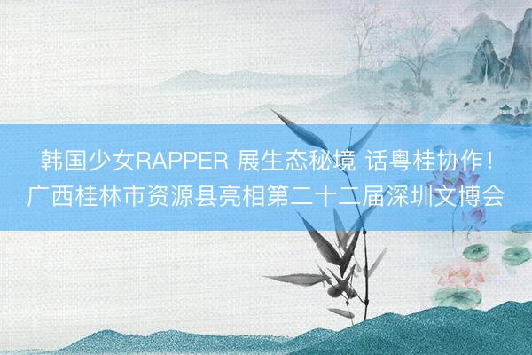 韩国少女RAPPER 展生态秘境 话粤桂协作！广西桂林市资源县亮相第二十二届深圳文博会