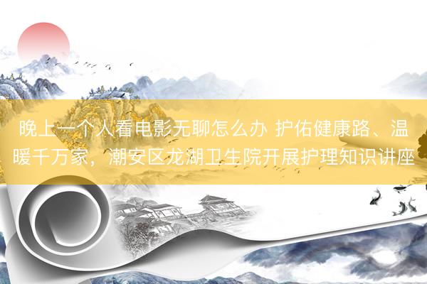 晚上一个人看电影无聊怎么办 护佑健康路、温暖千万家，潮安区龙湖卫生院开展护理知识讲座