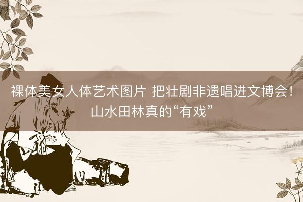 裸体美女人体艺术图片 把壮剧非遗唱进文博会！山水田林真的“有戏”