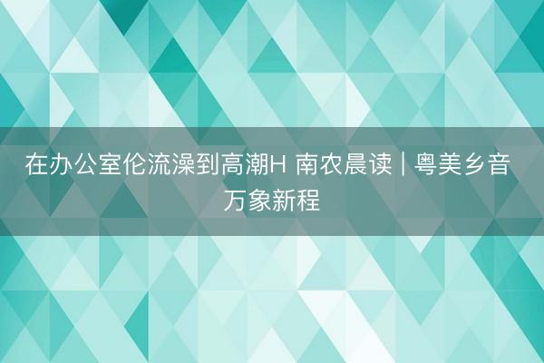 在办公室伦流澡到高潮H 南农晨读 | 粤美乡音 万象新程