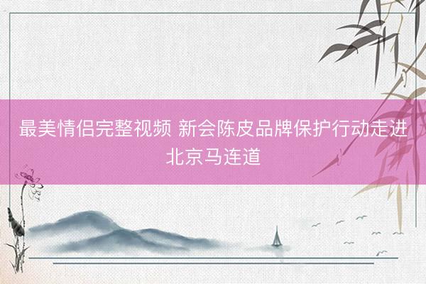 最美情侣完整视频 新会陈皮品牌保护行动走进北京马连道