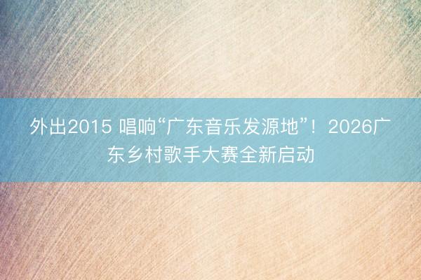 外出2015 唱响“广东音乐发源地”！2026广东乡村歌手大赛全新启动