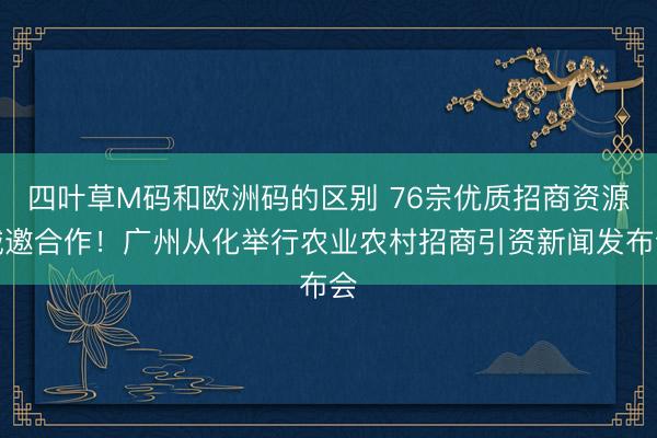 四叶草M码和欧洲码的区别 76宗优质招商资源诚邀合作！广州从化举行农业农村招商引资新闻发布会