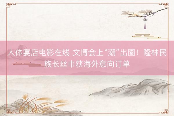 人体宴店电影在线 文博会上“潮”出圈！隆林民族长丝巾获海外意向订单
