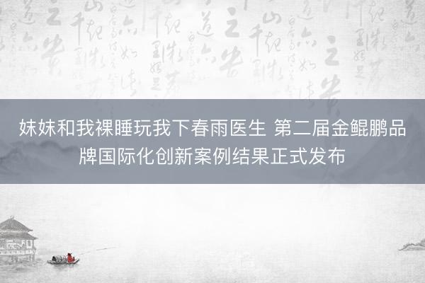 妺妺和我裸睡玩我下春雨医生 第二届金鲲鹏品牌国际化创新案例结果正式发布
