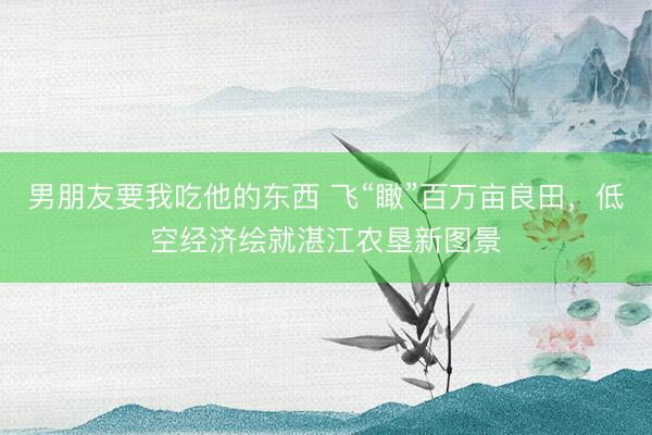 男朋友要我吃他的东西 飞“瞰”百万亩良田，低空经济绘就湛江农垦新图景