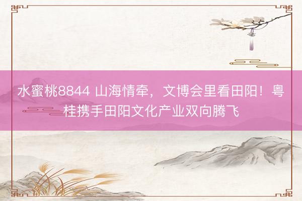 水蜜桃8844 山海情牵，文博会里看田阳！粤桂携手田阳文化产业双向腾飞