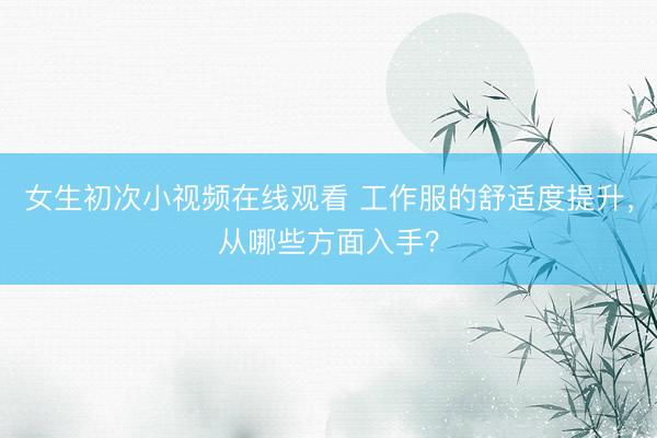 女生初次小视频在线观看 工作服的舒适度提升，从哪些方面入手？
