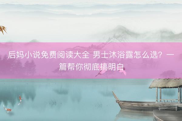 后妈小说免费阅读大全 男士沐浴露怎么选？一篇帮你彻底搞明白