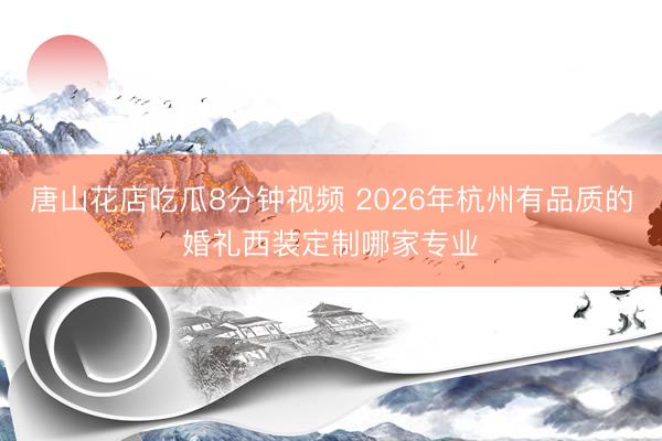 唐山花店吃瓜8分钟视频 2026年杭州有品质的婚礼西装定制哪家专业