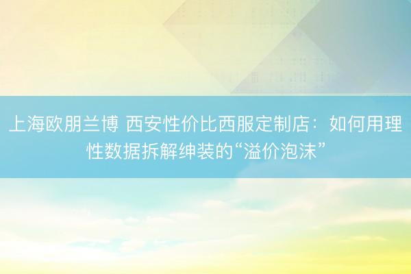 上海欧朋兰博 西安性价比西服定制店：如何用理性数据拆解绅装的“溢价泡沫”
