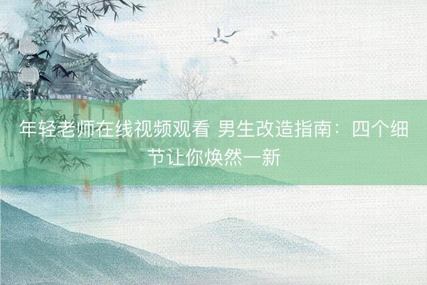 年轻老师在线视频观看 男生改造指南：四个细节让你焕然一新