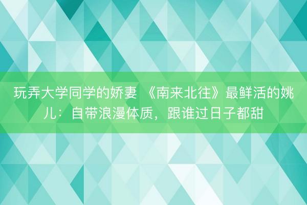 玩弄大学同学的娇妻 《南来北往》最鲜活的姚儿：自带浪漫体质，跟谁过日子都甜