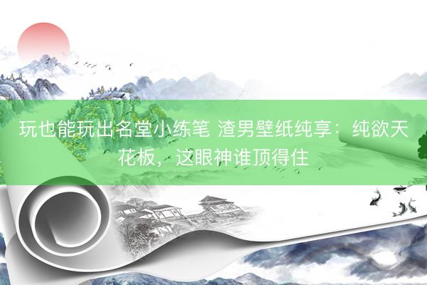 玩也能玩出名堂小练笔 渣男壁纸纯享：纯欲天花板，这眼神谁顶得住