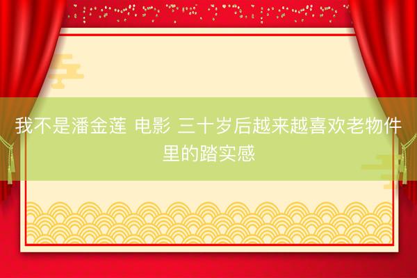我不是潘金莲 电影 三十岁后越来越喜欢老物件里的踏实感