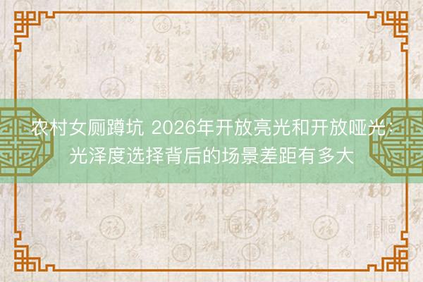 农村女厕蹲坑 2026年开放亮光和开放哑光：光泽度选择背后的场景差距有多大