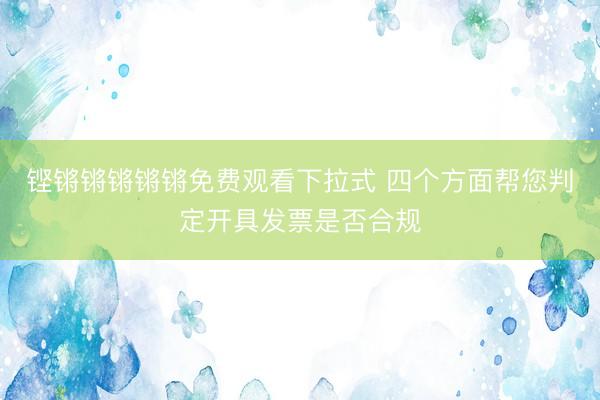 铿锵锵锵锵锵免费观看下拉式 四个方面帮您判定开具发票是否合规