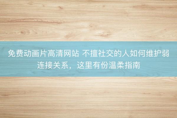 免费动画片高清网站 不擅社交的人如何维护弱连接关系，这里有份温柔指南