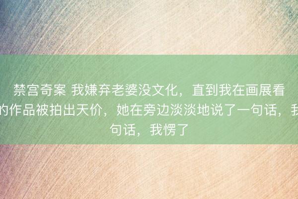 禁宫奇案 我嫌弃老婆没文化，直到我在画展看到她的作品被拍出天价，她在旁边淡淡地说了一句话，我愣了