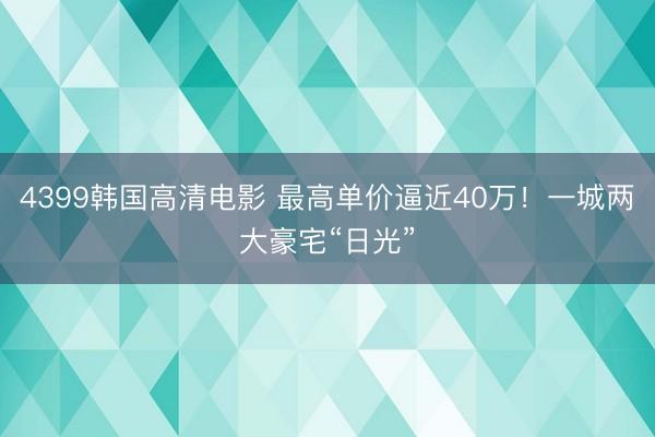4399韩国高清电影 最高单价逼近40万！一城两大豪宅“日光”