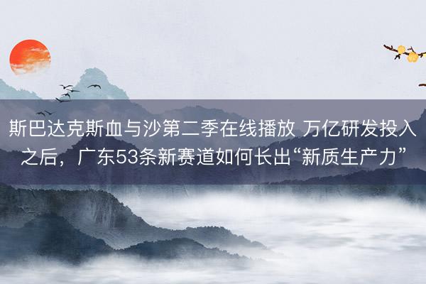 斯巴达克斯血与沙第二季在线播放 万亿研发投入之后，广东53条新赛道如何长出“新质生产力”