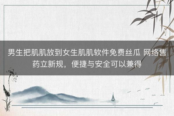 男生把肌肌放到女生肌肌软件免费丝瓜 网络售药立新规，便捷与安全可以兼得