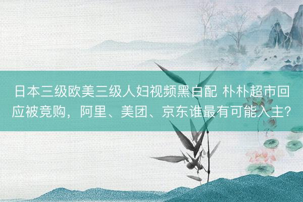 日本三级欧美三级人妇视频黑白配 朴朴超市回应被竞购，阿里、美团、京东谁最有可能入主？