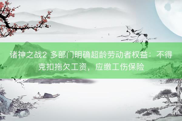 诸神之战2 多部门明确超龄劳动者权益：不得克扣拖欠工资，应缴工伤保险