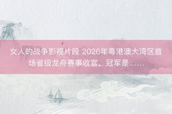 女人的战争影视片段 2026年粤港澳大湾区首场省级龙舟赛事收官，冠军是……