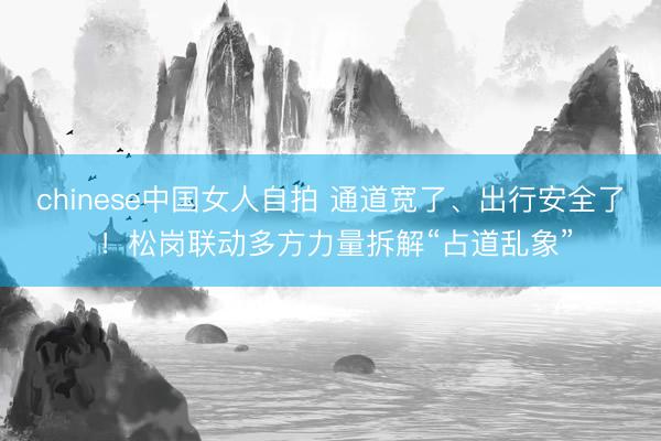 chinese中国女人自拍 通道宽了、出行安全了 ！松岗联动多方力量拆解“占道乱象”