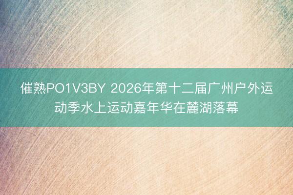 催熟PO1V3BY 2026年第十二届广州户外运动季水上运动嘉年华在麓湖落幕