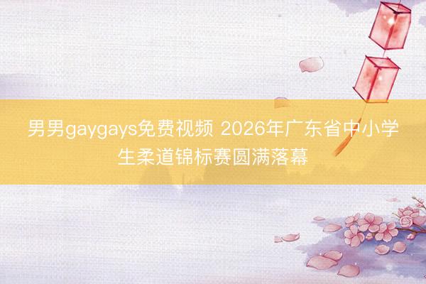 男男gaygays免费视频 2026年广东省中小学生柔道锦标赛圆满落幕