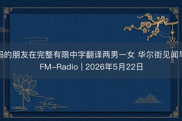 妈妈的朋友在完整有限中字翻译两男一女 华尔街见闻早餐FM-Radio | 2026年5月22日