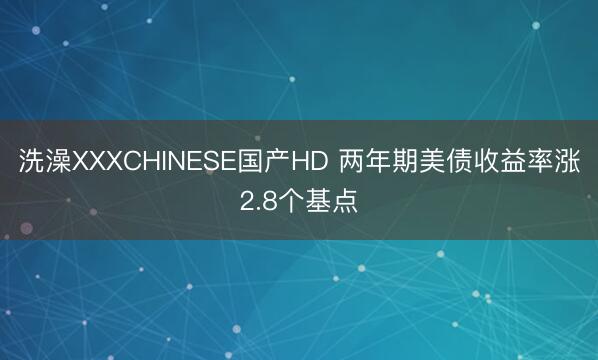 洗澡XXXCHINESE国产HD 两年期美债收益率涨2.8个基点