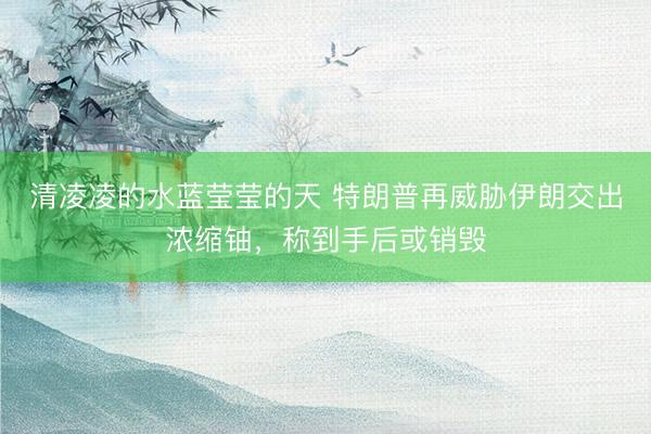 清凌凌的水蓝莹莹的天 特朗普再威胁伊朗交出浓缩铀,称到手后或销毁