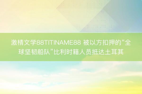 激棈文学88TITINAME88 被以方扣押的“全球坚韧船队”比利时籍人员抵达土耳其