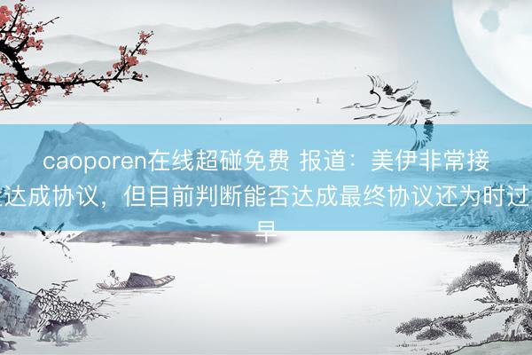 caoporen在线超碰免费 报道：美伊非常接近达成协议，但目前判断能否达成最终协议还为时过早