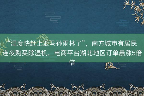 “湿度快赶上亚马孙雨林了”，南方城市有居民连夜购买除湿机，电商平台湖北地区订单暴涨5倍