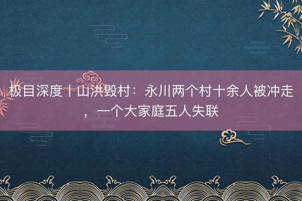极目深度丨山洪毁村：永川两个村十余人被冲走，一个大家庭五人失联