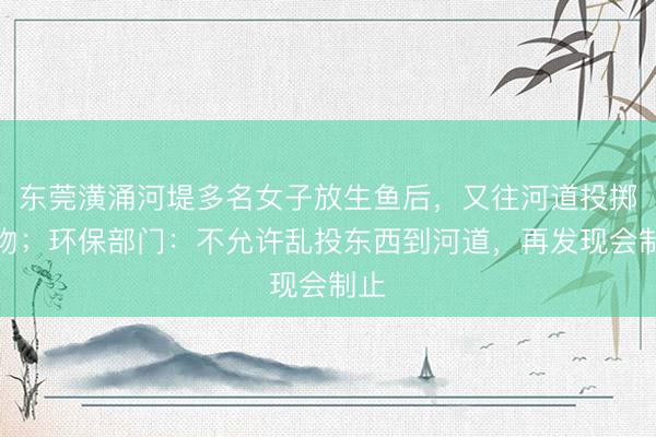东莞潢涌河堤多名女子放生鱼后，又往河道投掷异物；环保部门：不允许乱投东西到河道，再发现会制止