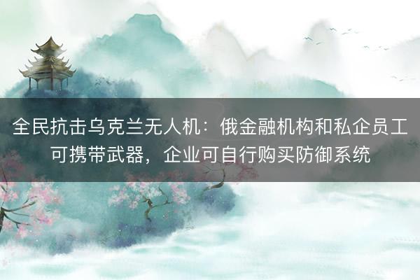全民抗击乌克兰无人机：俄金融机构和私企员工可携带武器，企业可自行购买防御系统
