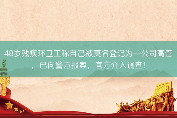 48岁残疾环卫工称自己被莫名登记为一公司高管，已向警方报案，官方介入调查！