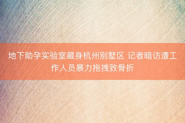 地下助孕实验室藏身杭州别墅区 记者暗访遭工作人员暴力拖拽致骨折