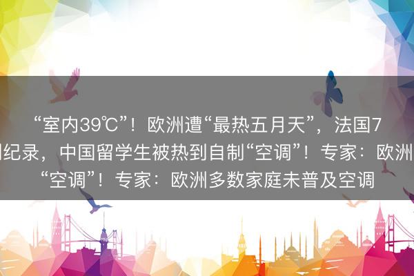 “室内39℃”！欧洲遭“最热五月天”，法国7人死亡，伦敦高温创纪录，中国留学生被热到自制“空调”！专家：欧洲多数家庭未普及空调