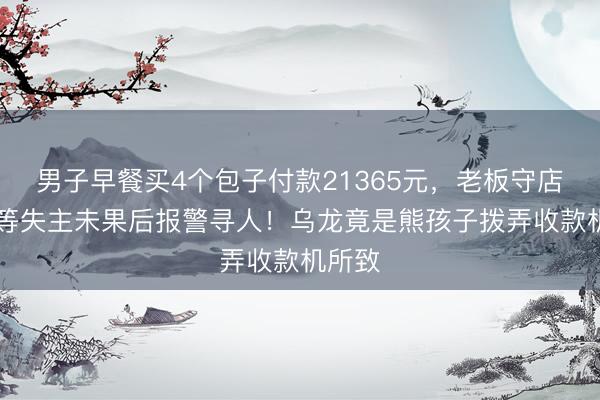 男子早餐买4个包子付款21365元，老板守店20天等失主未果后报警寻人！乌龙竟是熊孩子拨弄收款机所致