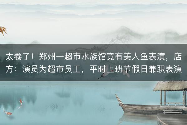 太卷了！郑州一超市水族馆竟有美人鱼表演，店方：演员为超市员工，平时上班节假日兼职表演