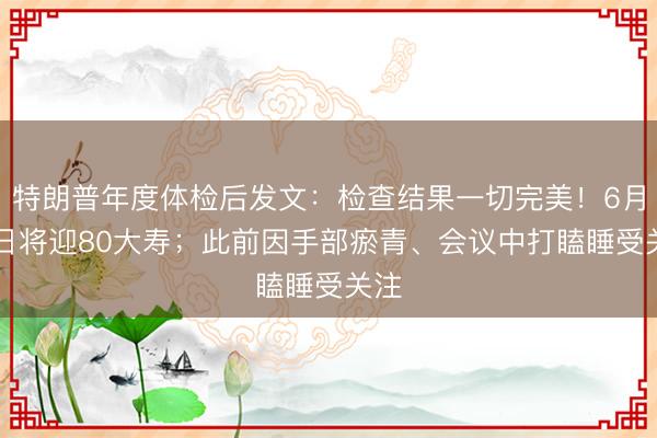 特朗普年度体检后发文:检查结果一切完美!6月14日将迎80大寿;此前因手部瘀青、会议中打瞌睡受关注
