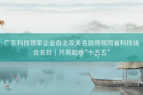 广东科技领军企业自主攻关名目将视同省科技场合名目｜开局起步“十五五”